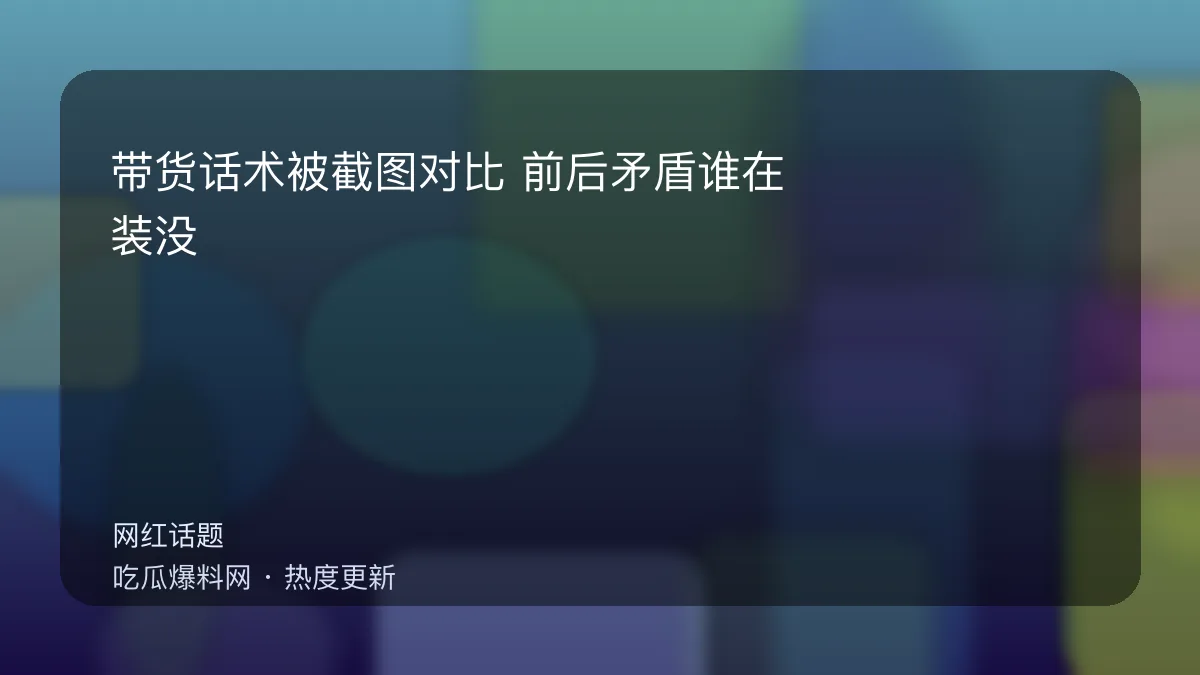 今日最新吃瓜网 - 带货话术被截图对比：前后矛盾谁在装没看见？ 配图